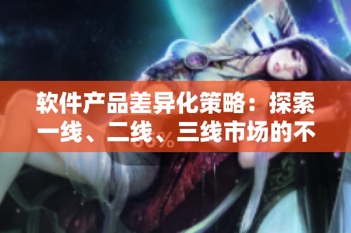 軟件產(chǎn)品差異化策略：探索一線、二線、三線市場(chǎng)的不同市場(chǎng)需求