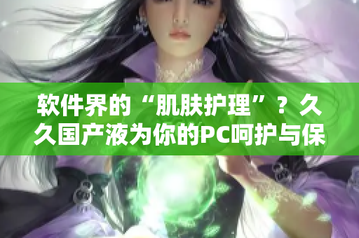 軟件界的“肌膚護(hù)理”？久久國產(chǎn)液為你的PC呵護(hù)與保養(yǎng)
