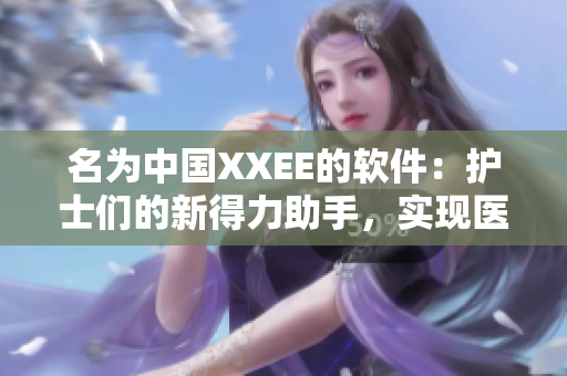 名為中國(guó)XXEE的軟件：護(hù)士們的新得力助手，實(shí)現(xiàn)醫(yī)療新突破