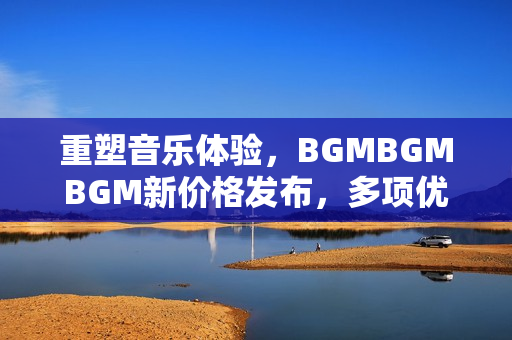 重塑音樂體驗，BGMBGMBGM新價格發(fā)布，多項優(yōu)化提升軟件性能！