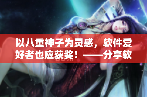 以八重神子為靈感，軟件愛(ài)好者也應(yīng)獲獎(jiǎng)！——分享軟件評(píng)測(cè)，獲取黃瓜獎(jiǎng)勵(lì)！