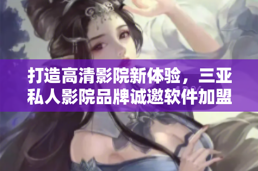 打造高清影院新體驗(yàn)，三亞私人影院品牌誠(chéng)邀軟件加盟合作