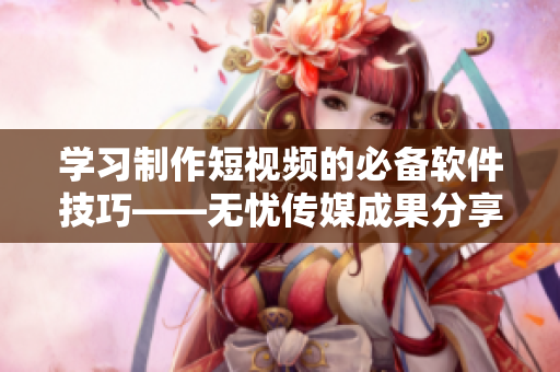 學(xué)習(xí)制作短視頻的必備軟件技巧——無(wú)憂傳媒成果分享