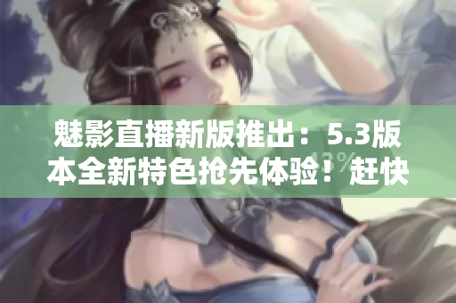 魅影直播新版推出：5.3版本全新特色搶先體驗！趕快下載啦！