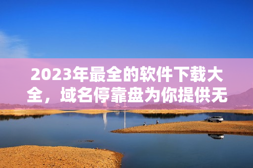 2023年最全的軟件下載大全，域名?？勘P為你提供無限資源