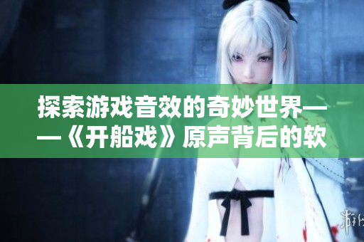 探索游戲音效的奇妙世界——《開船戲》原聲背后的軟件制作過程