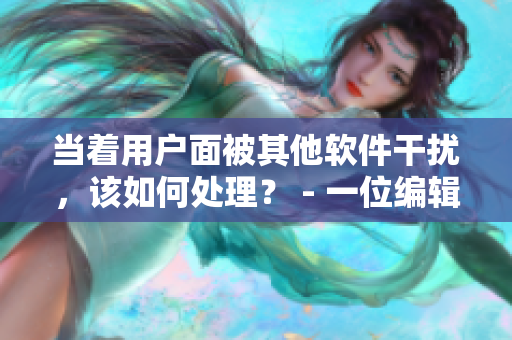 當(dāng)著用戶面被其他軟件干擾，該如何處理？ - 一位編輯的經(jīng)驗分享