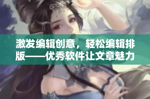 激發(fā)編輯創(chuàng)意，輕松編輯排版——優(yōu)秀軟件讓文章魅力倍增