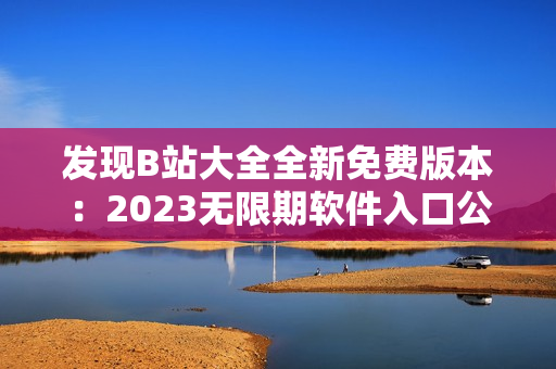 發(fā)現(xiàn)B站大全全新免費版本：2023無限期軟件入口公布！