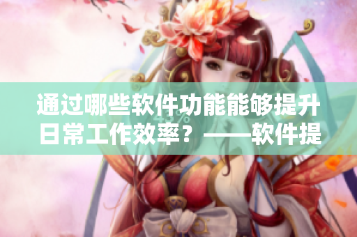 通過哪些軟件功能能夠提升日常工作效率？——軟件提高工作效率的實用功能