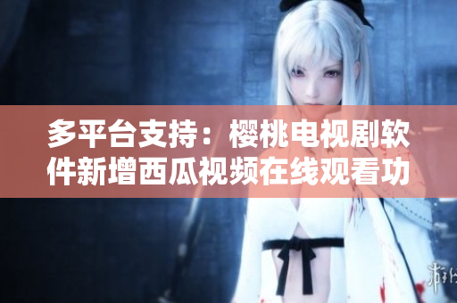 多平臺支持：櫻桃電視劇軟件新增西瓜視頻在線觀看功能！