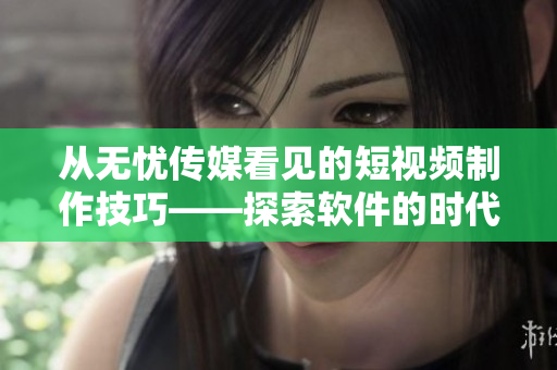 從無憂傳媒看見的短視頻制作技巧——探索軟件的時代。