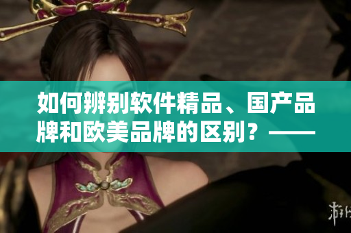 如何辨別軟件精品、國產(chǎn)品牌和歐美品牌的區(qū)別？——從產(chǎn)品特點(diǎn)解析