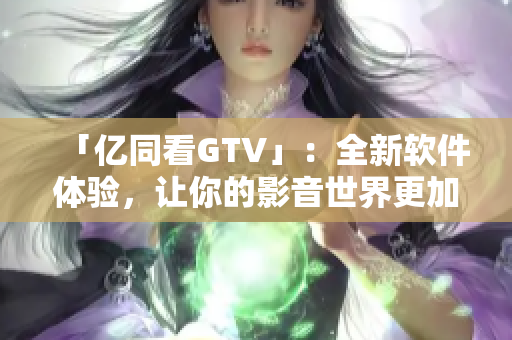 「億同看GTV」：全新軟件體驗(yàn)，讓你的影音世界更加豐富多彩！