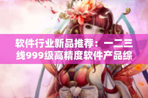 軟件行業(yè)新品推薦：一二三線999級(jí)高精度軟件產(chǎn)品綜述