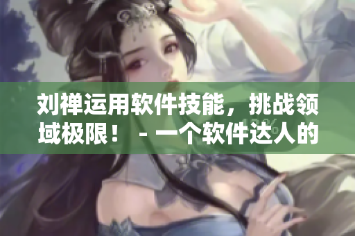 劉禪運(yùn)用軟件技能，挑戰(zhàn)領(lǐng)域極限！ - 一個(gè)軟件達(dá)人的故事