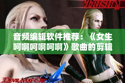 音頻編輯軟件推薦：《女生呵啊呵啊呵啊》歌曲的剪輯利器