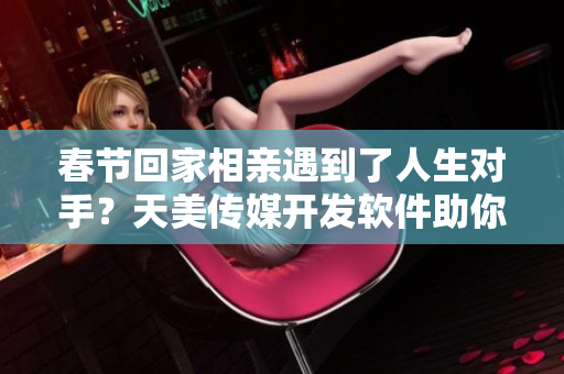春節(jié)回家相親遇到了人生對(duì)手？天美傳媒開發(fā)軟件助你輕松脫單！