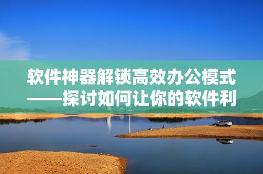 軟件神器解鎖高效辦公模式——探討如何讓你的軟件利用率翻倍