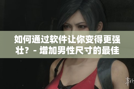 如何通過軟件讓你變得更強(qiáng)壯？- 增加男性尺寸的最佳方法