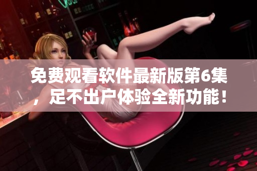 免費(fèi)觀看軟件最新版第6集，足不出戶體驗(yàn)全新功能！