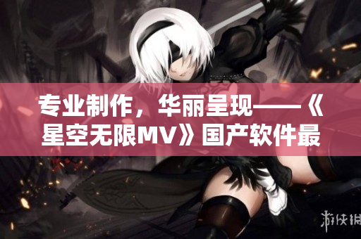 專業(yè)制作，華麗呈現(xiàn)——《星空無限MV》國產(chǎn)軟件最新亮相