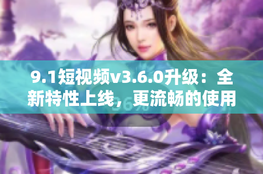 9.1短視頻v3.6.0升級：全新特性上線，更流暢的使用體驗！