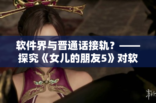 軟件界與晉通話接軌？——探究《女兒的朋友5》對(duì)軟件行業(yè)的啟示