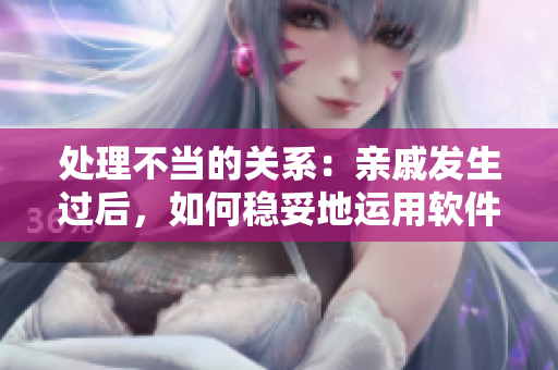 處理不當(dāng)?shù)年P(guān)系：親戚發(fā)生過后，如何穩(wěn)妥地運(yùn)用軟件維系關(guān)系？