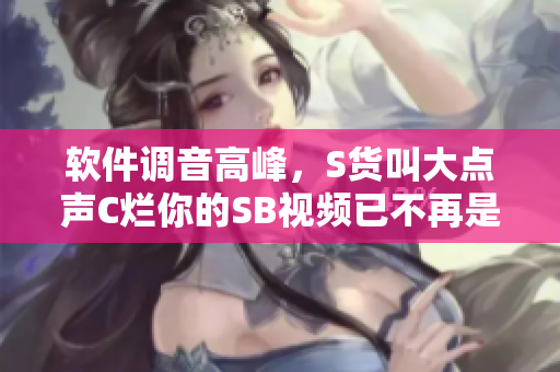 軟件調(diào)音高峰，S貨叫大點(diǎn)聲C爛你的SB視頻已不再是唯一選擇