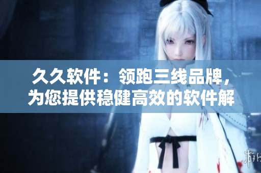 久久軟件：領(lǐng)跑三線品牌，為您提供穩(wěn)健高效的軟件解決方案