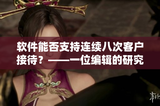 軟件能否支持連續(xù)八次客戶接待？——一位編輯的研究分析