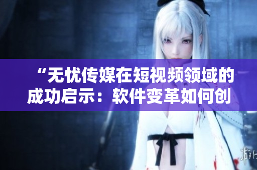 “無憂傳媒在短視頻領(lǐng)域的成功啟示：軟件變革如何創(chuàng)造商業(yè)價(jià)值”