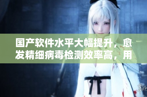 國產(chǎn)軟件水平大幅提升，愈發(fā)精細(xì)病毒檢測(cè)效率高，用戶反饋好