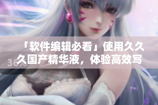 「軟件編輯必看」使用久久久國產(chǎn)精華液，體驗(yàn)高效寫作，打造專業(yè)文章