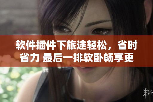 軟件插件下旅途輕松，省時省力 最后一排軟臥暢享更多！