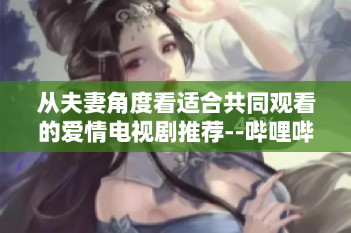 從夫妻角度看適合共同觀看的愛情電視劇推薦--嗶哩嗶哩軟件