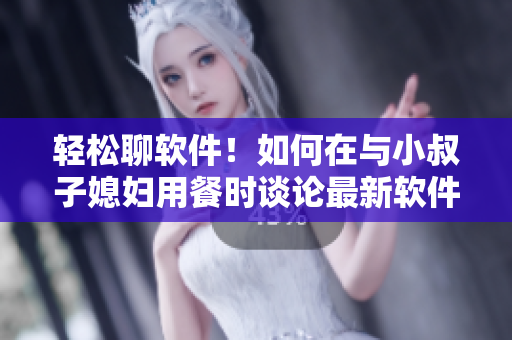 輕松聊軟件！如何在與小叔子媳婦用餐時談?wù)撟钚萝浖夹g(shù)？