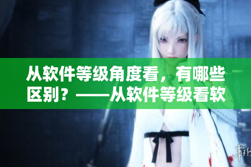 從軟件等級角度看，有哪些區(qū)別？——從軟件等級看軟件作用的不同之處