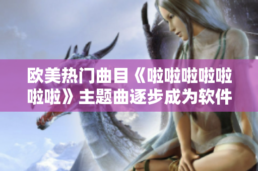 歐美熱門曲目《啦啦啦啦啦啦啦》主題曲逐步成為軟件界熱門選擇