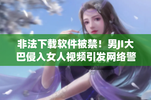 非法下載軟件被禁！男JI大巴侵入女人視頻引發(fā)網(wǎng)絡(luò)警戒”