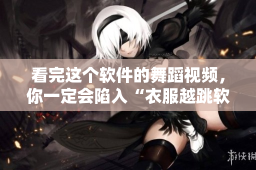 看完這個軟件的舞蹈視頻，你一定會陷入“衣服越跳軟件越少”的節(jié)奏！