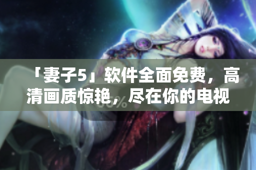 「妻子5」軟件全面免費(fèi)，高清畫質(zhì)驚艷，盡在你的電視屏幕上