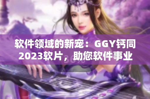 軟件領域的新寵：GGY鈣同2023軟片，助您軟件事業(yè)蓬勃發(fā)展！