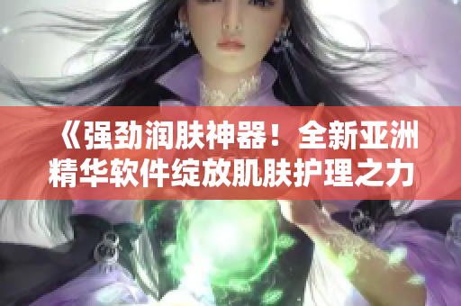《強勁潤膚神器！全新亞洲精華軟件綻放肌膚護理之力》