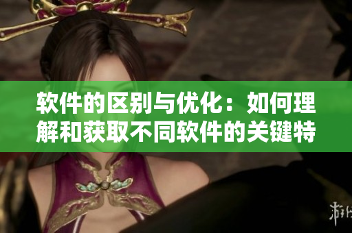 軟件的區(qū)別與優(yōu)化：如何理解和獲取不同軟件的關(guān)鍵特點(diǎn)