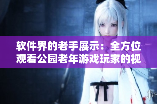 軟件界的老手展示：全方位觀看公園老年游戲玩家的視頻剪輯