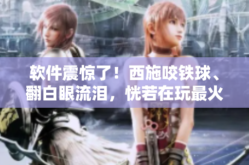 軟件震驚了！西施咬鐵球、翻白眼流淚，恍若在玩最火爆的新款編輯軟件