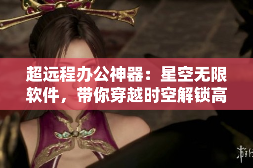超遠(yuǎn)程辦公神器：星空無限軟件，帶你穿越時空解鎖高效工作！